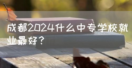 成都2024什么中專學(xué)校就業(yè)最好？(圖1)