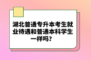 湖北普通專升本考生就業(yè)待遇和普通本科學(xué)生一樣嗎？