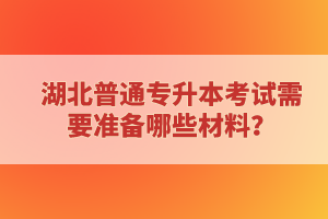 湖北普通專升本考試需要準(zhǔn)備哪些材料？