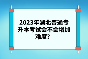 2023年湖北普通專升本考試會不會增加難度？