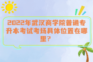  2022年武漢商學(xué)院普通專升本考試考場(chǎng)具體位置在哪里？