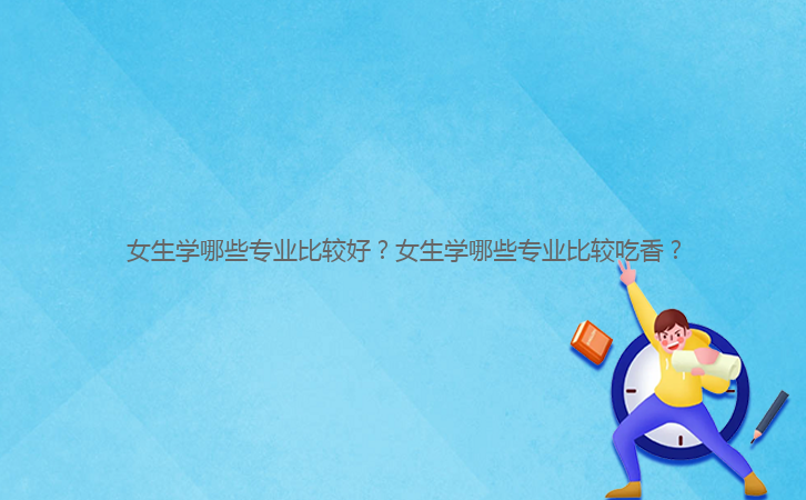 女生學(xué)哪些專業(yè)比較好？女生學(xué)哪些專業(yè)比較吃香？