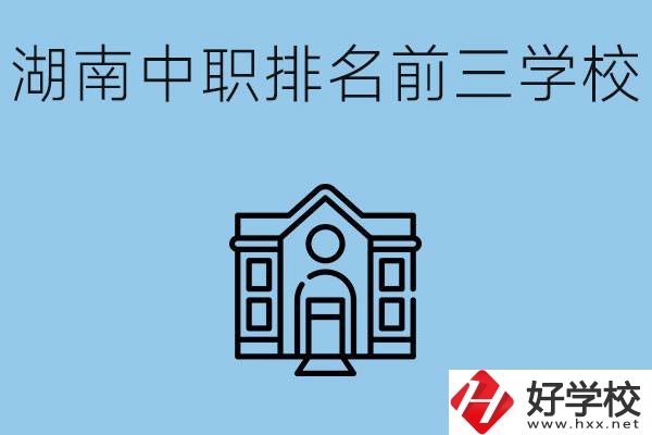 湖南省中職學(xué)校排名前三是哪幾所？具體位置在哪里？